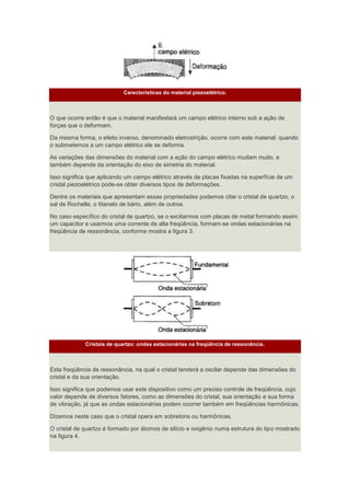 Carecterísticas do material piezoelétrico.
O que ocorre então é que o material manifestará um campo elétrico interno sob a ação de
forças que o deformam.
Da mesma forma, o efeito inverso, denominado eletrostrição, ocorre com este material: quando
o submetemos a um campo elétrico ele se deforma.
As variações das dimensões do material com a ação do campo elétrico mudam muito, e
também depende da orientação do eixo de simetria do material.
Isso significa que aplicando um campo elétrico através de placas fixadas na superfície de um
cristal piezoelétrico pode-se obter diversos tipos de deformações.
Dentre os materiais que apresentam essas propriedades podemos citar o cristal de quartzo, o
sal de Rochelle, o titanato de bário, além de outros.
No caso específico do cristal de quartzo, se o excitarmos com placas de metal formando assim
um capacitor e usarmos uma corrente de alta freqüência, formam-se ondas estacionárias na
freqüência de ressonância, conforme mostra a figura 3.
Cristais de quartzo: ondas estacionárias na freqüência de ressonância.
Esta freqüência de ressonância, na qual o cristal tenderá a oscilar depende das dimensões do
cristal e da sua orientação.
Isso significa que podemos usar este dispositivo como um preciso controle de freqüência, cujo
valor depende de diversos fatores, como as dimensões do cristal, sua orientação e sua forma
de vibração, já que as ondas estacionárias podem ocorrer também em freqüências harmônicas.
Dizemos neste caso que o cristal opera em sobretons ou harmônicas.
O cristal de quartzo é formado por átomos de silício e oxigênio numa estrutura do tipo mostrado
na figura 4.
 