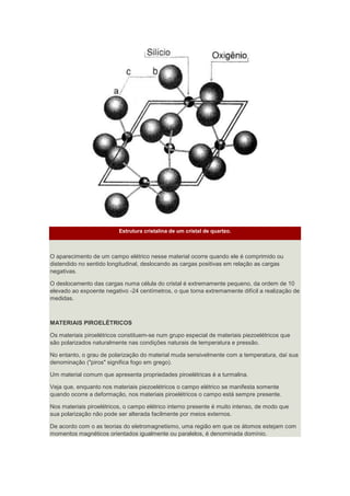 Estrutura cristalina de um cristal de quartzo.
O aparecimento de um campo elétrico nesse material ocorre quando ele é comprimido ou
distendido no sentido longitudinal, deslocando as cargas positivas em relação as cargas
negativas.
O deslocamento das cargas numa célula do cristal é extremamente pequeno, da ordem de 10
elevado ao expoente negativo -24 centímetros, o que torna extremamente difícil a realização de
medidas.
MATERIAIS PIROELÉTRICOS
Os materiais piroelétricos constituem-se num grupo especial de materiais piezoelétricos que
são polarizados naturalmente nas condições naturais de temperatura e pressão.
No entanto, o grau de polarização do material muda sensivelmente com a temperatura, daí sua
denominação ("piros" significa fogo em grego).
Um material comum que apresenta propriedades piroelétricas é a turmalina.
Veja que, enquanto nos materiais piezoelétricos o campo elétrico se manifesta somente
quando ocorre a deformação, nos materiais piroelétricos o campo está sempre presente.
Nos materiais piroelétricos, o campo elétrico interno presente é muito intenso, de modo que
sua polarização não pode ser alterada facilmente por meios externos.
De acordo com o as teorias do eletromagnetismo, uma região em que os átomos estejam com
momentos magnéticos orientados igualmente ou paralelos, é denominada domínio.
 