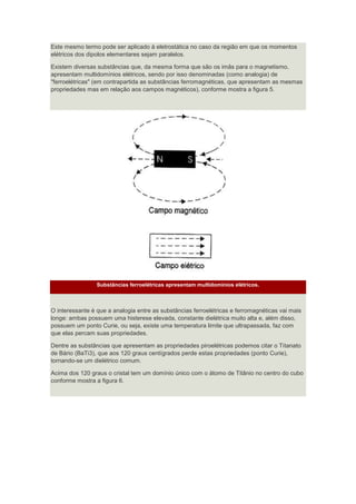 Este mesmo termo pode ser aplicado à eletrostática no caso da região em que os momentos
elétricos dos dipolos elementares sejam paralelos.
Existem diversas substâncias que, da mesma forma que são os imãs para o magnetismo,
apresentam multidomínios elétricos, sendo por isso denominadas (como analogia) de
"ferroelétricas" (em contrapartida as substâncias ferromagnéticas, que apresentam as mesmas
propriedades mas em relação aos campos magnéticos), conforme mostra a figura 5.
Substâncias ferroelétricas apresentam multidomínios elétricos.
O interessante é que a analogia entre as substâncias ferroelétricas e ferromagnéticas vai mais
longe: ambas possuem uma histerese elevada, constante dielétrica muito alta e, além disso,
possuem um ponto Curie, ou seja, existe uma temperatura limite que ultrapassada, faz com
que elas percam suas propriedades.
Dentre as substâncias que apresentam as propriedades piroelétricas podemos citar o Titanato
de Bário (BaTi3), que aos 120 graus centígrados perde estas propriedades (ponto Curie),
tornando-se um dielétrico comum.
Acima dos 120 graus o cristal tem um domínio único com o átomo de Titânio no centro do cubo
conforme mostra a figura 6.
 