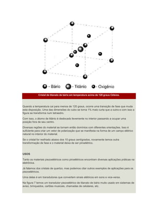 Cristal de titanato de bário em temperatura acima de 120 graus Célsios.
Quando a temperatura cai para menos de 120 graus, ocorre uma transição de fase que muda
esta disposição. Uma das dimensões do cubo se torna 1% mais curta que a outra e com isso a
figura se transforma num tetraedro.
Com isso, o átomo de titânio é deslocado levemente no interior passando a ocupar uma
posição fora de seu centro.
Diversas regiões do material se tornam então domínios com diferentes orientações. Isso é
suficiente para criar um vetor de polarização que se manifesta na forma de um campo elétrico
natural no interior do material.
Se o cristal for resfriado abaixo dos 10 graus centígrados, novamente temos outra
transformação de fase e o material deixa de ser piroelétrico.
USOS
Tanto os materiais piezoelétricos como piroelétricos encontram diversas aplicações práticas na
eletrônica.
Já falamos dos cristais de quartzo, mas podemos citar outros exemplos de aplicações para os
piezoelétricos.
Uma delas é em transdutores que convertem sinais elétricos em sons e vice-versa.
Na figura 7 temos um transdutor piezoelétrico de titanato de bário muito usado em sistemas de
aviso, brinquedos, cartões musicais, chamadas de celulares, etc.
 