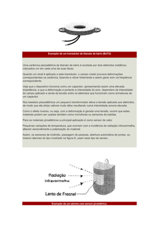 Exemplar de um transdutor de titanato de bário (BaTi3)
Uma cerâmica piezoelétrica de titanato de bário é excitada por dois eletrodos metálicos,
colocados um em cada uma de suas faces.
Quando um sinal é aplicado a este transdutor, o campo criado provoca deformações
correspondentes na cerâmica, fazendo-a vibrar fortemente e assim gerar som na freqüência
correspondente.
Veja que o dispositivo funciona como um capacitor, apresentando assim uma elevada
impedância, e que a deformação e portanto a intensidade do som, dependem da intensidade
do campo aplicado e ainda da tensão entre os eletrodos que funcionam como armaduras de
um capacitor.
Nos tweeters piezoelétricos um pequeno transformador eleva a tensão aplicada aos eletrodos,
de modo que ela atinja valores muito altos resultando numa intensidade sonora elevada.
Como o efeito inverso, ou seja, com a deformação é gerada uma tensão, ocorre que estes
materiais podem ser usados também como microfones ou sensores de batidas.
Para os materiais piroelétricos a principal aplicação é como sensor de calor.
Pequenas variações de temperatura, que ocorrem com a incidência de radiação infravermelha,
alteram sensivelmente a polarização do material.
Assim, os sensores de incêndio, passagem de pessoas, abertura automática de portas, ou
mesmo alarmes do tipo mostrado na figura 8, usam esse tipo de sensor.
Exemplar de um alarme com sensor piroelétrico.
 