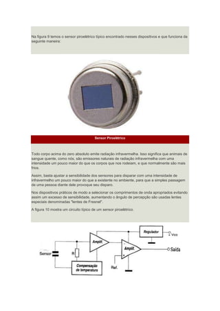 Na figura 9 temos o sensor piroelétrico típico encontrado nesses dispositivos e que funciona da
seguinte maneira:
Sensor Piroelétrico
Todo corpo acima do zero absoluto emite radiação infravermelha. Isso significa que animais de
sangue quente, como nós, são emissores naturais de radiação infravermelha com uma
intensidade um pouco maior do que os corpos que nos rodeiam, e que normalmente são mais
frios.
Assim, basta ajustar a sensibilidade dos sensores para disparar com uma intensidade de
infravermelho um pouco maior do que a existente no ambiente, para que a simples passagem
de uma pessoa diante dele provoque seu disparo.
Nos dispositivos práticos de modo a selecionar os comprimentos de onda apropriados evitando
assim um excesso de sensibilidade, aumentando o ângulo de percepção são usadas lentes
especiais denominadas "lentes de Fresnel".
A figura 10 mostra um circuito típico de um sensor piroelétrico.
 