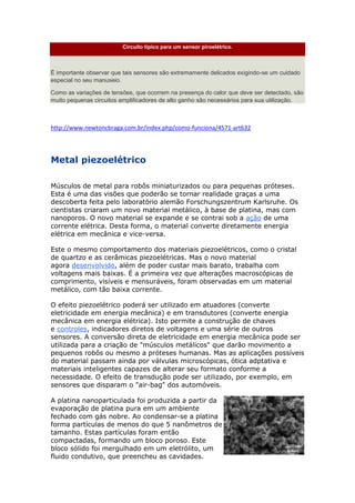 Circuito típico para um sensor piroelétrico.
É importante observar que tais sensores são extremamente delicados exigindo-se um cuidado
especial no seu manuseio.
Como as variações de tensões, que ocorrem na presença do calor que deve ser detectado, são
muito pequenas circuitos amplificadores de alto ganho são necessários para sua utilização.
http://www.newtoncbraga.com.br/index.php/como-funciona/4571-art632
Metal piezoelétrico
Músculos de metal para robôs miniaturizados ou para pequenas próteses.
Esta é uma das visões que poderão se tornar realidade graças a uma
descoberta feita pelo laboratório alemão Forschungszentrum Karlsruhe. Os
cientistas criaram um novo material metálico, à base de platina, mas com
nanoporos. O novo material se expande e se contrai sob a ação de uma
corrente elétrica. Desta forma, o material converte diretamente energia
elétrica em mecânica e vice-versa.
Este o mesmo comportamento dos materiais piezoelétricos, como o cristal
de quartzo e as cerâmicas piezoelétricas. Mas o novo material
agora desenvolvido, além de poder custar mais barato, trabalha com
voltagens mais baixas. É a primeira vez que alterações macroscópicas de
comprimento, visíveis e mensuráveis, foram observadas em um material
metálico, com tão baixa corrente.
O efeito piezoelétrico poderá ser utilizado em atuadores (converte
eletricidade em energia mecânica) e em transdutores (converte energia
mecânica em energia elétrica). Isto permite a construção de chaves
e controles, indicadores diretos de voltagens e uma série de outros
sensores. A conversão direta de eletricidade em energia mecânica pode ser
utilizada para a criação de "músculos metálicos" que darão movimento a
pequenos robôs ou mesmo a próteses humanas. Mas as aplicações possíveis
do material passam ainda por válvulas microscópicas, ótica adptativa e
materiais inteligentes capazes de alterar seu formato conforme a
necessidade. O efeito de transdução pode ser utilizado, por exemplo, em
sensores que disparam o "air-bag" dos automóveis.
A platina nanoparticulada foi produzida a partir da
evaporação de platina pura em um ambiente
fechado com gás nobre. Ao condensar-se a platina
forma partículas de menos do que 5 nanômetros de
tamanho. Estas partículas foram então
compactadas, formando um bloco poroso. Este
bloco sólido foi mergulhado em um eletrólito, um
fluido condutivo, que preencheu as cavidades.
 