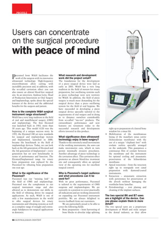 CATEGORY
90 AUSTRALASIAN DENTIST
Piezomed from W&H facilitates the
work of the surgeon with its innovative
ultrasound technology. High-frequency
microvibrations allow cutting with
incredible precision and, in addition, with
the so-called cavitation effect you can
also ensure an almost blood-free surgical
site. In an interview, Andreas Lette, Head
of Production Innovation in Oral Surgery
and Implantology, spoke about the special
features of the device and the additional
beneﬁts for the surgeon and patient.
How is the complete W&H surgical
instrument range structured?
W&H has a very long tradition in the ﬁeld
of oral and maxillofacial surgery (OMS)
and implantology. The ﬁrst Elcomed
was launched back in 1983, more than
30 years ago. This model 6120 was the
beginning of a unique success story. In
1992, the Elcomed 100 set new standards
for surgical and implantology motors
and Implantmed, launched in 2000,
became the benchmark in the ﬁeld of
implantology devices. Today, we can look
back at the 6th generation of Elcomed and
the 3rd generation of Implantmed – every
generation has set new benchmarks in
terms of performance and function. The
Elcomed/Implantmed range for rotary
bone preparation was replaced by the
Piezomed for vibrating bone preparation
one year ago.
What is the signiﬁcance of the
Piezomed?
Piezomed was our “missing link” in
the ﬁeld of OMS and implantology.
Piezomed was the complement to our
surgical instrument range and also
allowed us to demonstrate our skills in
the ﬁeld of vibrating drives for surgical
applications. As such, W&H is one of
only a few manufacturers in the world
to offer surgical devices for rotary
instruments and vibrating systems as well
as a complete range of straight and contra-
angle handpieces for surgical applications
in dentistry.
What research and development
work did the project entail?
The foundations for the development
of a piezo surgical device were laid as
early as 2005. W&H has a very long
tradition in the ﬁeld of motors for rotary
preparation, but oscillating systems such
as piezo technology were new territory
for W&H. In addition, the ﬁeld of piezo
surgery is much more demanding for the
surgical device than a piezo oscillating
system for the ﬁeld of oral hygiene. We
have succeeded in developing a piezo
surgical device specially tailored to the
requirements of oral surgery and in doing
so to distance ourselves considerably
from so-called “me-too” products. The
extraordinary performance and new
features are testament today to the
successful research and development
efforts invested in this product.
What signiﬁcance does ultrasound
technology enjoy in bone surgery?
Thanks to the extremely small movements
of the working instruments, the saws can
make micrometric cuts, which in turn
permit minimally invasive procedures.
Another advantage of piezo technology is
the cavitation effect. This cavitation effect
promotes an almost blood-free treatment
site and consequently offers an optimal
view of the operating site for excellent
surgical control.
Who is Piezomed’s target audience
and what procedures can it be
used for?
With its great performance, Piezomed
is tailored to the requirements of OMS
surgeons and implantologists. We are
currently in a position to cover practically
all indications and are working intensively
on expanding our Piezomed instrument
portfolio. We are always delighted to
receive feedback from our customers.
We are particularly proud to be able to
cover the following ﬁelds:
Bone preparation – from harvesting of
bone blocks to alveolar ridge splitting
right up to preparation of a lateral bone
window for a sinus lift.
Mobilization of the membranous
lining of the maxillary sinus cavity
(Schneiderian membrane) with the
use of a unique “elephant foot” with
coolant outlets specially arranged
on the underside. This guarantees a
continuous ﬁlm of coolant between
the membrane and the instrument
for optimal cooling and atraumatic
preservation of the Schneiderian
membrane.
Apical resections – from the resection
right up to retrograde root canal
preparation with diamond-coated
instruments.
Extraction – atraumatic extraction
with periotomes for preservation of
the alveoli without damaging the
vestibular bone lamellae.
Periodontology – root planing and
cleaning of the implant surfaces.
The two special B6 and B7 saws
are a highlight of the device. Can
you please explain them in more
detail?
The two special saws are a proprietary
development of W&H and truly unique
in the dental industry, as they allow
Users can concentrate
on the surgical procedure
with peace of mind
PROFILE
 