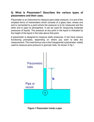 Q. What is Piezometer? Describes the various types of
piezometers and their uses.
Piezometer is an instrument to measure pore water pressure. it is one of the
simplest forms of manometers which consists of a glass tube, whose one
end is connected to a point where the pressure is to be measured and the
other end is open to atmosphere. It can be used for measuring moderate
pressures of liquids. The pressure at any point in the liquid is indicated by
the height of the liquid in the tube above that point.
A piezometer is designed to measure static pressures. It can have various
functioning principles, depending on where you want to take the
measurement. The most famous one is the Casagrande’s piezometer, widely
used to measure pore pressure in granular soils. As shown in fig.1.
Figure 1 Piezometer inside a pipe
 