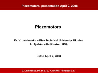 Piezomotors
Dr. V. Lavrinenko – Kiev Technical University, Ukraine
A. Tyshko – Halliburton, USA
Exton April 2, 2008
Piezomotors, presentation April 2, 2008
V. Lavrinenko, Ph. D. E. E, A.Tyshko, Principal E. E.
 