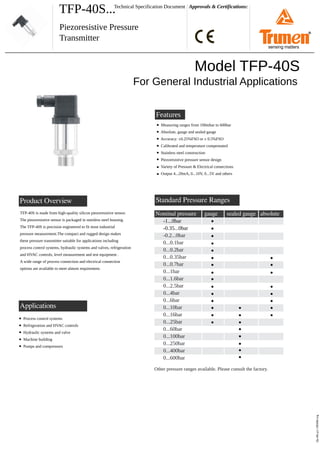 TFP-40S... Approvals & Certifications:
Piezoresistive Pressure
Transmitter
Technical Specification Document
Product Overview
tfp-40s-p1-190406.svg
Features
Model TFP-40S
For General Industrial Applications
Measuring ranges from 100mbar to 600bar
Absolute, gauge and sealed gauge
Accuracy: ±0.25%FSO or ± 0.5%FSO
Calibrated and temperature compensated
Stainless steel construction
Piezoresistive pressure sensor design
Variety of Pressure & Electrical connections
Output 4...20mA, 0...10V, 0...5V and others
TFP-40S is made from high-quality silicon piezoresistive sensor.
The piezoresistive sensor is packaged in stainless steel housing.
The TFP-40S is precision engineered to fit most industrial
pressure measurement.The compact and rugged design makes
these pressure transmitter suitable for applications including
process control systems, hydraulic systems and valves, refrigeration
and HVAC controls, level measurement and test equipment .
A wide range of process connection and electrical connection
options are available to meet almost requirement.
Standard Pressure Ranges
Nominal pressure
-1...0bar
-0.35...0bar
-0.2...0bar
0...0.1bar
0...0.2bar
0...0.35bar
0...0.7bar
0...1bar
0...1.6bar
0...2.5bar
0...4bar
0...6bar
0...10bar
0...16bar
0...25bar
0...60bar
0...100bar
0...250bar
0...400bar
0...600bar
gauge
Other pressure ranges available. Please consult the factory.
sealed gauge absolute
Applications
Process control systems
Refrigeration and HVAC controls
Hydraulic systems and valve
Machine building
Pumps and compressors
®
sensing matters
 