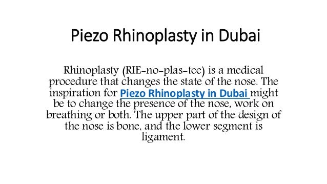 Piezo Rhinoplasty in Dubai
Rhinoplasty (RIE-no-plas-tee) is a medical
procedure that changes the state of the nose. The
inspiration for Piezo Rhinoplasty in Dubai might
be to change the presence of the nose, work on
breathing or both. The upper part of the design of
the nose is bone, and the lower segment is
ligament.
 