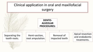 Clinical application in oral and maxillofacial
surgery
DENTO-
ALVEOLAR
PROCEDURES:
Separating the
tooth roots.
Hemi-section,
root amputation.
Removal of
impacted teeth
Apical resection
and endodontic
treatments.
 