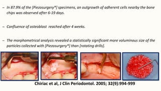 – In 87.9% of the [Piezosurgery®] specimens, an outgrowth of adherent cells nearby the bone
chips was observed after 6-19 days.
– Confluence of osteoblast reached after 4 weeks.
– The morphometrical analysis revealed a statistically significant more voluminous size of the
particles collected with [Piezosurgery®] than [rotating drills].
Chiriac et al, J Clin Periodontol. 2005; 32(9):994-999
 