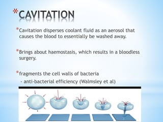 * 
*Cavitation disperses coolant fluid as an aerosol that 
causes the blood to essentially be washed away. 
*Brings about haemostasis, which results in a bloodless 
surgery. 
*fragments the cell walls of bacteria 
- anti-bacterial efficiency (Walmsley et al) 
 