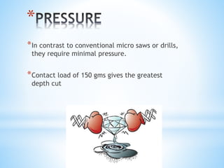 * 
*In contrast to conventional micro saws or drills, 
they require minimal pressure. 
*Contact load of 150 gms gives the greatest 
depth cut 
 