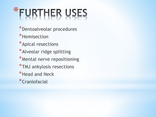 * 
*Dentoalveolar procedures 
*Hemisection 
*Apical resections 
*Alveolar ridge splitting 
*Mental nerve repositioning 
*TMJ ankylosis resections 
*Head and Neck 
*Craniofacial 
 