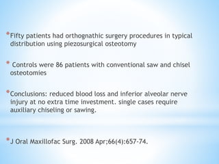 *Fifty patients had orthognathic surgery procedures in typical 
distribution using piezosurgical osteotomy 
* Controls were 86 patients with conventional saw and chisel 
osteotomies 
*Conclusions: reduced blood loss and inferior alveolar nerve 
injury at no extra time investment. single cases require 
auxiliary chiseling or sawing. 
*J Oral Maxillofac Surg. 2008 Apr;66(4):657-74. 
 