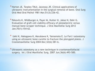 * Horton JE, Tarpley TMJr, Jacoway JR. Clinical applications of 
ultrasonic instrumentation in the surgical removal of bone. Oral Surg 
Oral Med Oral Pathol 1981 Mar;51(3):236-42. 
* Pekovits K, Wildburger A, Payer M, Hutter H, Jakse N, Dohr G. 
Evaluation of graft cell viability-efficacy of piezoelectric versus 
manual bone scraper technique. J Oral Maxillofac Surg 2012 
Jan;70(1):154-62. 
* Ueki K, Nakagawa K, Marukawa K, Yamamoto E. Le Fort I osteotomy 
using an ultrasonic bone curette to fracture the pterygoid plates. J 
Craniomaxillofac Surg 2004 Dec;32(6):381-6. 
* Ultrasonic osteotomy as a new technique in craniomaxillofacial 
surgery. Int J Oral Maxillofac Surg. 2007 Jun;36(6):493-500. 
 