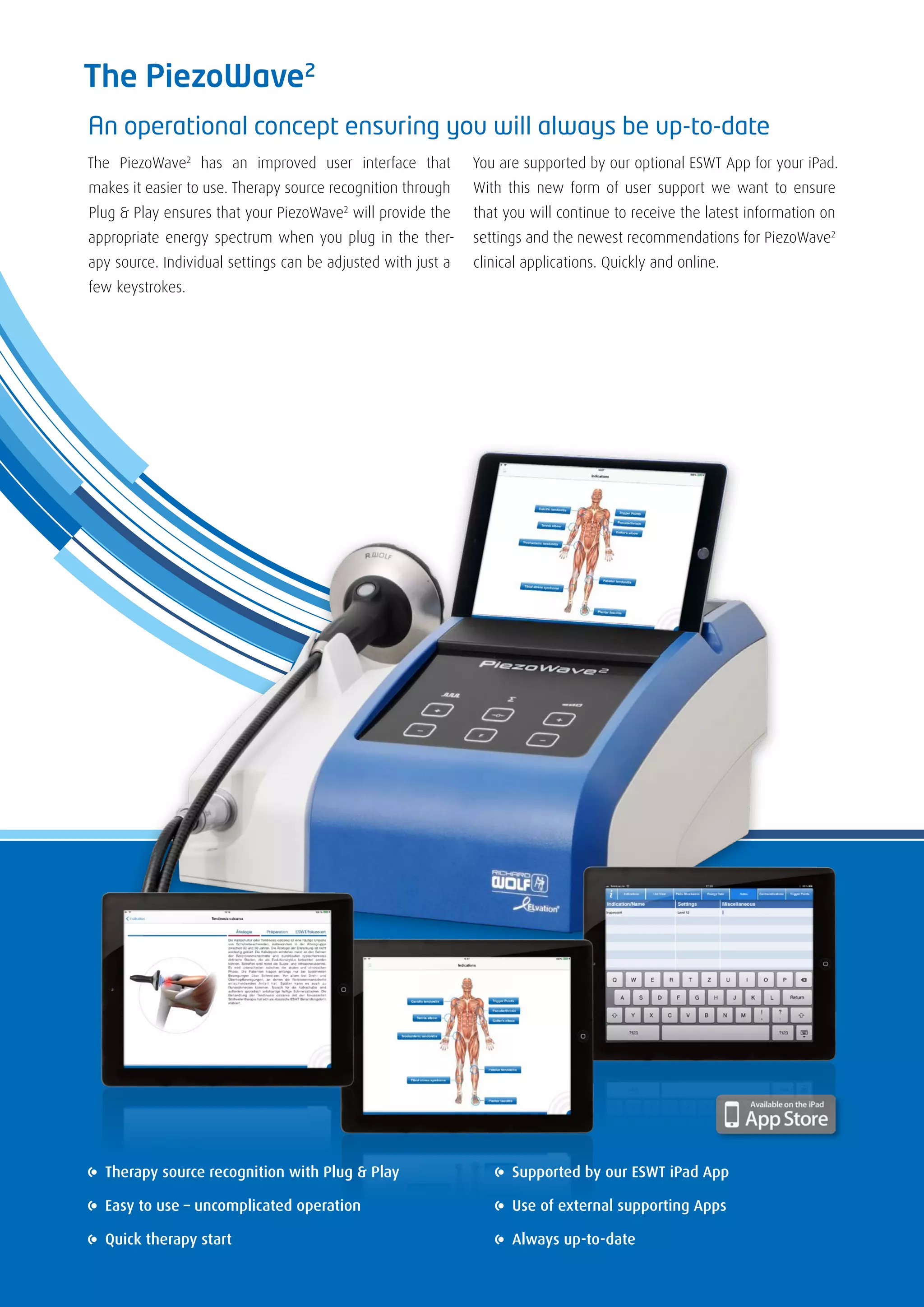 The PiezoWave2
An operational concept ensuring you will always be up-to-date
The PiezoWave2
has an improved user interface that
makes it easier to use. Therapy source recognition through
Plug & Play ensures that your PiezoWave2
will provide the
appropriate energy spectrum when you plug in the ther-
apy source. Individual settings can be adjusted with just a
few keystrokes.
You are supported by our optional ESWT App for your iPad.
With this new form of user support we want to ensure
that you will continue to receive the latest information on
settings and the newest recommendations for PiezoWave2
clinical applications. Quickly and online.
Therapy source recognition with Plug & Play
Easy to use – uncomplicated operation
Quick therapy start
Supported by our ESWT iPad App
Use of external supporting Apps
Always up-to-date
 