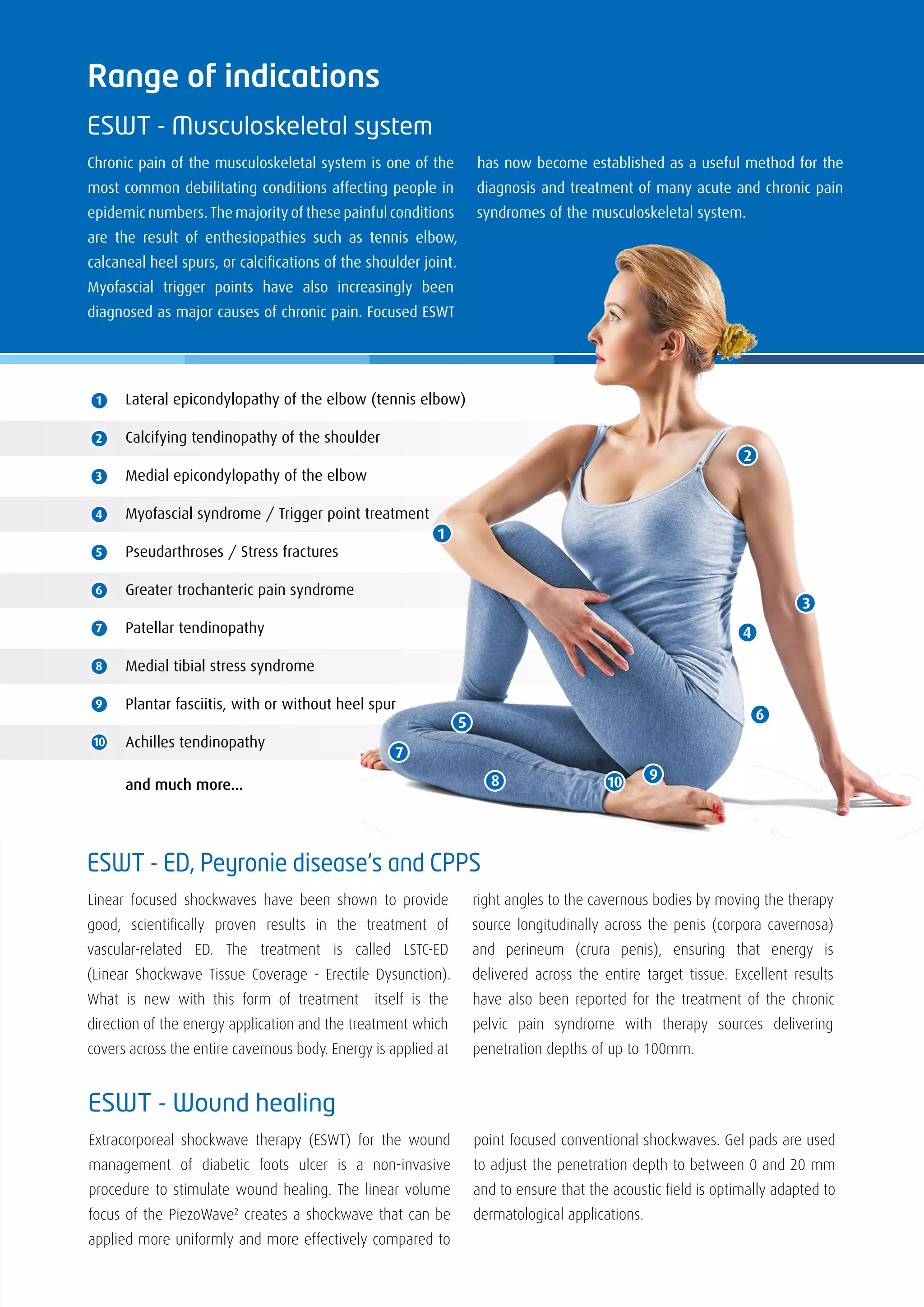 Range of indications
ESWT - Musculoskeletal system
Chronic pain of the musculoskeletal system is one of the
most common debilitating conditions affecting people in
epidemic numbers. The majority of these painful conditions
are the result of enthesiopathies such as tennis elbow,
calcaneal heel spurs, or calcifications of the shoulder joint.
Myofascial trigger points have also increasingly been
diagnosed as major causes of chronic pain. Focused ESWT
has now become established as a useful method for the
diagnosis and treatment of many acute and chronic pain
syndromes of the musculoskeletal system.
10 98
7
5
3
2
4
6
1
ESWT - Wound healing
Extracorporeal shockwave therapy (ESWT) for the wound
management of diabetic foots ulcer is a non-invasive
procedure to stimulate wound healing. The linear volume
focus of the PiezoWave2
creates a shockwave that can be
applied more uniformly and more effectively compared to
point focused conventional shockwaves. Gel pads are used
to adjust the penetration depth to between 0 and 20 mm
and to ensure that the acoustic field is optimally adapted to
dermatological applications.
ESWT - ED, Peyronie disease‘s and CPPS
Linear focused shockwaves have been shown to provide
good, scientifically proven results in the treatment of
vascular-related ED. The treatment is called LSTC-ED
(Linear Shockwave Tissue Coverage - Erectile Dysunction).
What is new with this form of treatment itself is the
direction of the energy application and the treatment which
covers across the entire cavernous body. Energy is applied at
right angles to the cavernous bodies by moving the therapy
source longitudinally across the penis (corpora cavernosa)
and perineum (crura penis), ensuring that energy is
delivered across the entire target tissue. Excellent results
have also been reported for the treatment of the chronic
pelvic pain syndrome with therapy sources delivering
penetration depths of up to 100mm.
1
2
3
4
5
6
7
8
9
10
Lateral epicondylopathy of the elbow (tennis elbow)
Calcifying tendinopathy of the shoulder
Medial epicondylopathy of the elbow
Myofascial syndrome / Trigger point treatment
Pseudarthroses / Stress fractures
Greater trochanteric pain syndrome
Patellar tendinopathy
Medial tibial stress syndrome
Plantar fasciitis, with or without heel spur
Achilles tendinopathy
and much more...
 