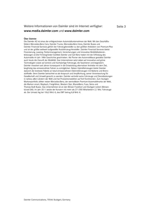 Weitere Informationen von Daimler sind im Internet verfügbar:                                         Seite 3
www.media.daimler.com und www.daimler.com

Über Daimler
Die Daimler AG ist eines der erfolgreichsten Automobilunternehmen der Welt. Mit den Geschäfts-
feldern Mercedes-Benz Cars, Daimler Trucks, Mercedes-Benz Vans, Daimler Buses und
Daimler Financial Services gehört der Fahrzeughersteller zu den größten Anbietern von Premium-Pkw
und ist der größte weltweit aufgestellte Nutzfahrzeug-Hersteller. Daimler Financial Services bietet
Finanzierung, Leasing, Flottenmanagement, Versicherungen und innovative Mobilitätsdienst-‚
leistungen an.Die Firmengründer Gottlieb Daimler und Carl Benz haben mit der Erfindung des
Automobils im Jahr 1886 Geschichte geschrieben. Als Pionier des Automobilbaus gestaltet Daimler
auch heute die Zukunft der Mobilität: Das Unternehmen setzt dabei auf innovative und grüne
Technologien sowie auf sichere und hochwertige Fahrzeuge, die faszinieren und begeistern.
Daimler investiert seit Jahren konsequent in die Entwicklung alternativer Antriebe mit dem Ziel,
langfristig das emissionsfreie Fahren zu ermöglichen. Neben Hybridfahrzeugen bietet Daimler
dadurch die breiteste Palette an lokal emissionsfreien Elektrofahrzeugen mit Batterie und Brenn-
stoffzelle. Denn Daimler betrachtet es als Anspruch und Verpflichtung, seiner Verantwortung für
Gesellschaft und Umwelt gerecht zu werden. Daimler vertreibt seine Fahrzeuge und Dienstleistungen
in nahezu allen Ländern der Welt und hat Produktionsstätten auf fünf Kontinenten. Zum heutigen
Markenportfolio zählen neben Mercedes-Benz, der wertvollsten Premium-Automobilmarke der Welt,
die Marken smart, Maybach, Freightliner, Western Star, BharatBenz, Fuso, Setra und
Thomas Built Buses. Das Unternehmen ist an den Börsen Frankfurt und Stuttgart notiert (Börsen-
kürzel DAI). Im Jahr 2011 setzte der Konzern mit mehr als 271.000 Mitarbeitern 2,1 Mio. Fahrzeuge
ab. Der Umsatz lag bei 106,5 Mrd. €, das EBIT betrug 8,8 Mrd. €.




Daimler Communications, 70546 Stuttgart, Germany
 