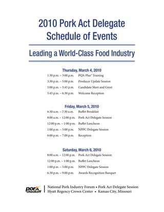 2010 Pork Act Delegate
     Schedule of Events
Leading a World-Class Food Industry
                 Thursday, March 4, 2010
     1:30 p.m. – 3:00 p.m.   PQA Plus® Training
     3:30 p.m. – 5:00 p.m.   Producer Update Session
     5:00 p.m. – 5:45 p.m.   Candidate Meet and Greet
     5:45 p.m. – 6:30 p.m.   Welcome Reception



                   Friday, March 5, 2010
     6:30 a.m. – 7:30 a.m.   Buffet Breakfast
     8:00 a.m. – 12:00 p.m. Pork Act Delegate Session
     12:00 p.m. – 1:00 p.m. Buffet Luncheon
     1:00 p.m. – 5:00 p.m.   NPPC Delegate Session
     6:00 p.m. – 7:00 p.m.   Reception



                 Saturday, March 6, 2010
     8:00 a.m. – 12:00 p.m. Pork Act Delegate Session
     12:00 p.m. – 1:00 p.m. Buffet Luncheon
     1:00 p.m. – 5:00 p.m.   NPPC Delegate Session
     6:30 p.m. – 9:00 p.m.   Awards Recognition Banquet



      National Pork Industry Forum • Pork Act Delegate Session
      Hyatt Regency Crown Center • Kansas City, Missouri
 