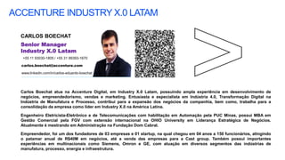 ACCENTURE INDUSTRY X.0 LATAM
CARLOS BOECHAT
carlos.boechat@accenture.com
+55 11 93030-1805 / +55 31 99393-1670
Senior Manager
Industry X.0 Latam
www.linkedin.com/in/carlos-eduardo-boechat
Carlos Boechat atua na Accenture Digital, em Industry X.0 Latam, possuindo ampla experiência em desenvolvimento de
negócios, empreendedorismo, vendas e marketing. Entusiasta e especialista em Indústria 4.0, Transformação Digital na
Indústria de Manufatura e Processo, contribui para a expansão dos negócios da companhia, bem como, trabalha para a
consolidação da empresa como líder em Industry X.0 na América Latina.
Engenheiro Eletricista-Eletrônico e de Telecomunicações com habilitação em Automação pela PUC Minas, possui MBA em
Gestão Comercial pela FGV com extensão internacional na OHIO University em Liderança Estratégica de Negócios.
Atualmente é mestrando em Administração na Fundação Dom Cabral.
Empreendedor, foi um dos fundadores de 03 empresas e 01 startup, na qual chegou em 04 anos a 150 funcionários, atingindo
o patamar anual de R$40M em negócios, até a venda das empresas para a Cast group. Também possui importantes
experiências em multinacionais como Siemens, Omron e GE, com atuação em diversos segmentos das indústrias de
manufatura, processo, energia e infraestrutura.
 