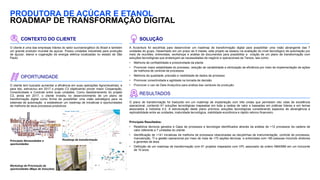 PRODUTORA DE AÇÚCAR E ETANOL
ROADMAP DE TRANSFORMAÇÃO DIGITAL
CONTEXTO DO CLIENTE
O cliente é uma das empresas líderes do setor sucroenergético do Brasil e também
um grande produtor mundial de açúcar. Possui unidades industriais para produção
de açúcar, etanol e cogeração de energia elétrica localizadas no estado de São
Paulo.
OPORTUNIDADE
O cliente tem buscado aumentar a eficiência em suas operações Agroindustriais, e
para isto, estruturou em 2017 o projeto C3 objetivando prover maior Cooperação,
Conectividade e Controle entre suas unidades. Como desdobramento do projeto
C3, ainda em 2017, o cliente investiu no desenvolvimento de um plano de
transformação digital como forma de possibilitar uma visão estratégica para os
sistemas de automação e estabelecer um roadmap de iniciativas e oportunidades
de melhoria de seus processos produtivos
SOLUÇÃO
A Accenture foi escolhida para desenvolver um roadmap de transformação digital para possibilitar uma visão abrangente das 7
unidades do grupo. Desenhado em um prazo de 4 meses, este projeto se baseou na avaliação do nível tecnológico de automação por
meio de reuniões, entrevistas, workshops e análise de documentos para possibilitar a criação de um plano de transformação com
soluções tecnológicas que endereçam as necessidades de negócio e operacionais da Tereos, tais como:
• Melhoria de confiabilidade e produtividade da planta
• Promover maior estabilidade do processo, redução de variabilidade e otimização de eficiência por meio de implementação de ações
de melhoria de controle de processos
• Melhoria da qualidade, precisão e visibilidade de dados de processo
• Promover conectividade e agilidade na tomada de decisão
• Promover o uso de Data Analyctics para análise das variáveis de produção.
RESULTADOS
O plano de transformação foi traduzido em um roadmap de implantação com três ondas que permeiam oito rotas de excelência
operacional, contendo 61 soluções tecnológicas mapeadas em toda a cadeia de valor e baseadas em práticas líderes e em temas
associados à Indústria 4.0. A estruturação deste plano priorizou soluções tecnológicas considerando aspectos de abrangência e
replicabilidade entre as unidades, maturidade tecnológica, viabilidade econômica e rápido retorno financeiro.
Principais Resultados:
• Relatórios técnicos gerados e Gaps de processos e tecnologia identificados através da análise de +12 processos da cadeira de
valor referente a 7 unidades do cliente
• Identificação de +141 iniciativas de melhoria de processos relacionadas as discplinhas de instrumentação, controle de processos,
manutenção, TI e gestão operacional por meio de mais de +70 seções técnicas e entrevistas com +85 pessoas incluindo diretores
e gerentes de área.
• Definição de um roadmap de transformação com 61 projetos mapeados com VPL associado da ordem R$40MM em um horizonte
de 10 anos.
Principais Necessidades e
oportunidades
Workshop de Priorização de
oportunidades (Mapa de Soluções)
Roadmap de transformação
 