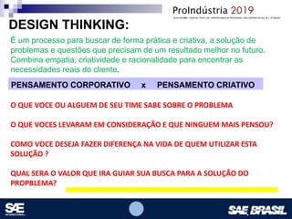 Opcional – Local para logomarca(s) – empresas, instituições de ensino etc.
É um processo para buscar de forma prática e criativa, a solução de
problemas e questões que precisam de um resultado melhor no futuro.
Combina empatia, criatividade e racionalidade para encontrar as
necessidades reais do cliente.
DESIGN THINKING:
PENSAMENTO CORPORATIVO x PENSAMENTO CRIATIVO
O QUE VOCE OU ALGUEM DE SEU TIME SABE SOBRE O PROBLEMA
O QUE VOCES LEVARAM EM CONSIDERAÇÃO E QUE NINGUEM MAIS PENSOU?
COMO VOCE DESEJA FAZER DIFERENÇA NA VIDA DE QUEM UTILIZAR ESTA
SOLUÇÃO ?
QUAL SERA O VALOR QUE IRA GUIAR SUA BUSCA PARA A SOLUÇÃO DO
PROPBLEMA?
 