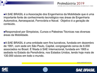 Opcional – Local para logomarca(s) – empresas, instituições de ensino etc.
A SAE BRASIL é a Associação dos Engenheiros da Mobilidade que é uma
importante fonte de conhecimento tecnológico nas áreas de Engenharia
Automotiva, Aeroespacial, Ferroviária e Naval. Objetivo é a geração de
conteúdo.
Responsável por Simpósios, Cursos e Palestras Técnicas nas diversas
áreas da Mobilidade.
A SAE BRASIL é uma entidade sem fins lucrativos, fundada em dezembro
de 1991, com sede em São Paulo, Capital, congregando cerca de 6.000
associados no Brasil. É filiada à SAE Internacional, fundada em 1905 e
sediada no Estado da Pensilvânia, nos Estados Unidos, tendo hoje mais de
130.000 sócios em todo o mundo.
www.saebrasil.org.br;
 