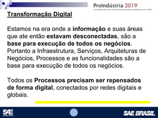 Opcional – Local para logomarca(s) – empresas, instituições de ensino etc.
Transformação Digital
Estamos na era onde a informação e suas áreas
que ate então estavam desconectadas, são a
base para execução de todos os negócios.
Portanto a Infraestrutura, Serviços, Arquiteturas de
Negócios, Processos e as funcionalidades são a
base para execução de todos os negócios.
Todos os Processos precisam ser repensados
de forma digital, conectados por redes digitais e
globais.
 