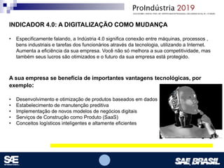 Opcional – Local para logomarca(s) – empresas, instituições de ensino etc.
INDICADOR 4.0: A DIGITALIZAÇÃO COMO MUDANÇA
• Especificamente falando, a Indústria 4.0 significa conexão entre máquinas, processos ,
bens industriais e tarefas dos funcionários através da tecnologia, utilizando a Internet.
Aumenta a eficiência da sua empresa. Você não só melhora a sua competitividade, mas
também seus lucros são otimizados e o futuro da sua empresa está protegido.
A sua empresa se beneficia de importantes vantagens tecnológicas, por
exemplo:
• Desenvolvimento e otimização de produtos baseados em dados
• Estabelecimento de manutenção preditiva
• Implementação de novos modelos de negócios digitais
• Serviços de Construção como Produto (SaaS)
• Conceitos logísticos inteligentes e altamente eficientes
 