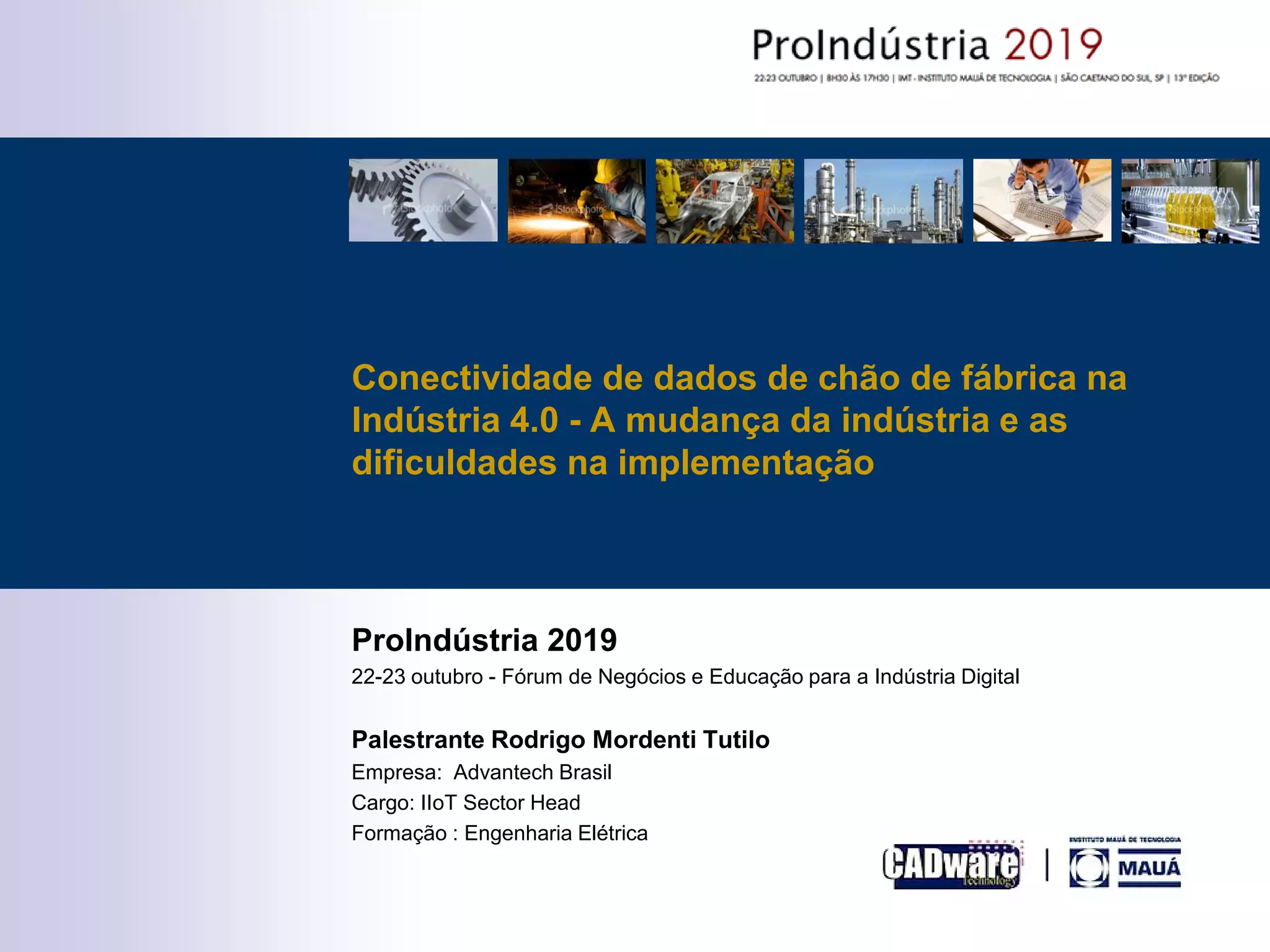 ProIndústria 2019
22-23 outubro - Fórum de Negócios e Educação para a Indústria Digital
Palestrante Rodrigo Mordenti Tutilo
Empresa: Advantech Brasil
Cargo: IIoT Sector Head
Formação : Engenharia Elétrica
Conectividade de dados de chão de fábrica na
Indústria 4.0 - A mudança da indústria e as
dificuldades na implementação
 
