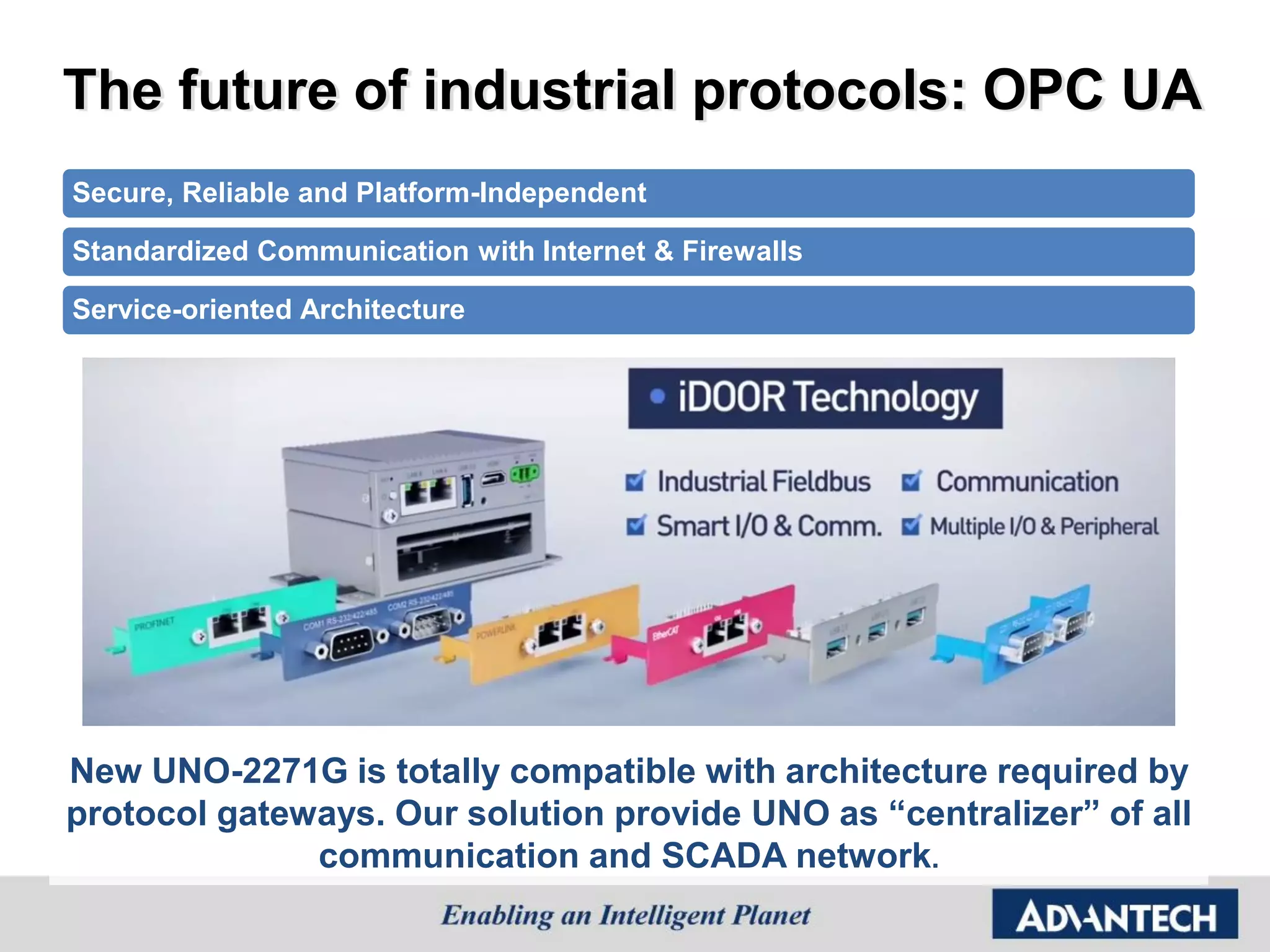 The future of industrial protocols: OPC UA
Secure, Reliable and Platform-Independent
Standardized Communication with Internet & Firewalls
Service-oriented Architecture
New UNO-2271G is totally compatible with architecture required by
protocol gateways. Our solution provide UNO as “centralizer” of all
communication and SCADA network.
 