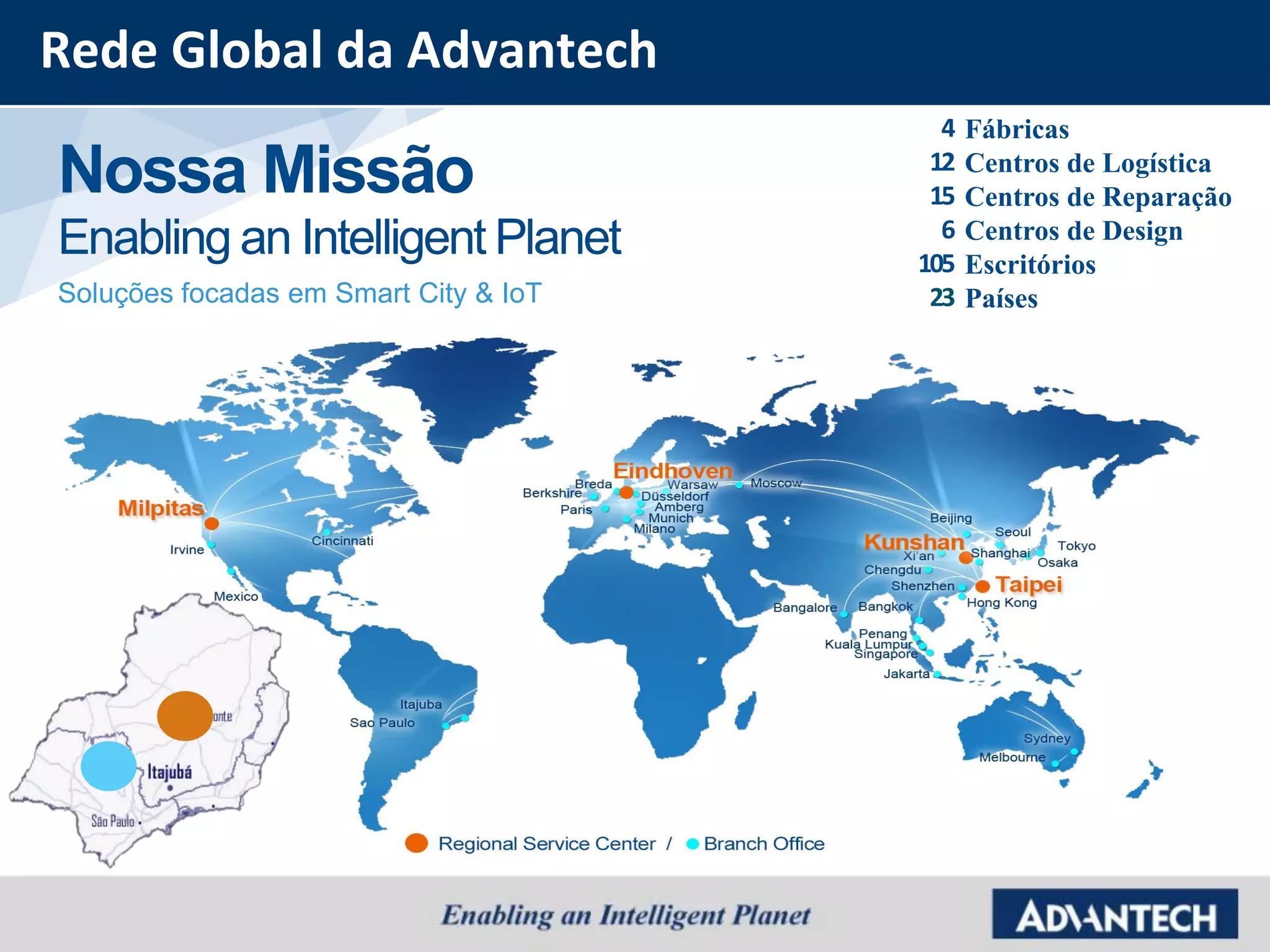 Nossa Missão
Enabling an Intelligent Planet
Soluções focadas em Smart City & IoT
4
12
15
6
105
23
Fábricas
Centros de Logística
Centros de Reparação
Centros de Design
Escritórios
Países
Rede Global da Advantech
 