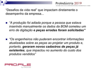 “Desafios da vida real” que impactam diretamente o
desempenho da empresa...
 “A produção foi adiada porque a pessoa que estava
inserindo manualmente os dados da BOM cometeu um
erro de digitação e peças erradas foram solicitadas”
 “Os engenheiros não puderam encontrar informações
atualizadas sobre as peças ao projetar um produto e,
portanto, geraram novos cadastros de peças já
existentes, que impactou no aumento do custo dos
produtos vendidos”
 