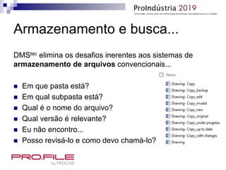 Armazenamento e busca...
DMStec elimina os desafios inerentes aos sistemas de
armazenamento de arquivos convencionais...
 Em que pasta está?
 Em qual subpasta está?
 Qual é o nome do arquivo?
 Qual versão é relevante?
 Eu não encontro...
 Posso revisá-lo e como devo chamá-lo?
 