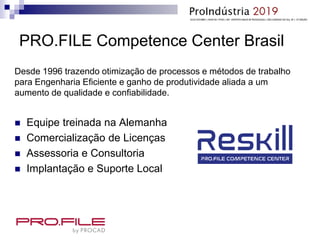 PRO.FILE Competence Center Brasil
Desde 1996 trazendo otimização de processos e métodos de trabalho
para Engenharia Eficiente e ganho de produtividade aliada a um
aumento de qualidade e confiabilidade.
 Equipe treinada na Alemanha
 Comercialização de Licenças
 Assessoria e Consultoria
 Implantação e Suporte Local
 