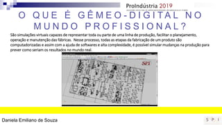 São simulações virtuais capazes de representar toda ou parte de uma linha de produção, facilitar o planejamento,
operação e manutenção das fábricas. Nesse processo, todas as etapas da fabricação de um produto são
computadorizadas e assim com a ajuda de softwares e alta complexidade, é possível simular mudanças na produção para
prever como seriam os resultados no mundo real.
O Q U E É G Ê M E O - D I G I T A L N O
M U N D O P R O F I S S I O N A L ?
Daniela Emiliano de Souza
 