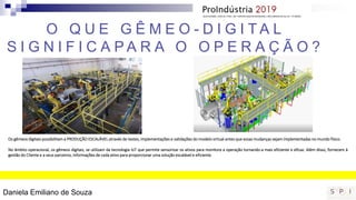 Os gêmeos digitais possibilitam a PRODUÇÃO ESCALÁVEL através de testes, implementações e validações do modelo virtual antes que essas mudanças sejam implementadas no mundo físico.
No âmbito operacional, os gêmeos digitais, se utilizam da tecnologia IoT que permite sensorizar os ativos para monitora a operação tornando-a mais eficiente e eficaz. Além disso, fornecem à
gestão do Cliente e a seus parceiros, informações de cada ativo para proporcionar uma solução escalável e eficiente.
O Q U E G Ê M E O - D I G I T A L
S I G N I F I C A P A R A O O P E R A Ç Ã O ?
Daniela Emiliano de Souza
 