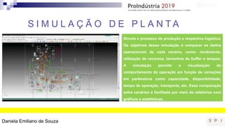 S I M U L A Ç Ã O D E P L A N T A
Simula o processo de produção e respectiva logística.
Os objetivos dessa simulação é comparar os dados
operacionais de cada cenário, como: rendimento,
utilização de recursos, tamanhos de buffer e tempos.
A simulação permite a visualização do
comportamento da operação em função de variações
em parâmetros como capacidade, disponibilidade,
tempo de operação, transporte, etc. Essa comparação
entre cenários é facilitada por meio de relatórios com
gráficos e estatísticas.
Daniela Emiliano de Souza
 
