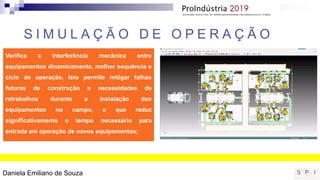 S I M U L A Ç Ã O D E O P E R A Ç Ã O
Verifica a interferência mecânica entre
equipamentos dinamicamente, melhor sequência e
ciclo de operação. Isto permite mitigar falhas
futuras de construção e necessidades de
retrabalhos durante a instalação dos
equipamentos no campo, o que reduz
significativamente o tempo necessário para
entrada em operação de novos equipamentos;
Daniela Emiliano de Souza
 