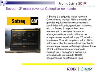 |
A Sotreq é a segunda maior revenda
Caterpillar no mundo. Além da venda de
grandes equipamentos (escavadeiras,
caminhões offroads, geradores, motores,
etc.), a Sotreq é responsável pela
manutenção e serviços de campo
abrangendo dezenas de milhares de
equipamentos espalhados por 23 estados
brasileiros. Visando ampliar o valor obtido
pelos seus clientes com o desempenho de
seus equipamentos, a Sotreq implementou o
X!Link – internamente nomeado de
Sotreq!Link – para gerir a saúde e a
produtividade de mais de 40.000
equipamentos de diferentes tipos.
Sotreq – 2ª maior revenda Caterpillar no mundo
 