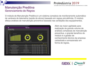 |
Manutenção Preditiva
Gerenciamento de Regras
O módulo de Manutenção Preditiva é um sistema complexo de monitoramento automático
de variáveis de telemetria (saúde de ativos) baseado em regras pré-definida. O módulo
efetua análises de manutenção preventiva baseada nas condições dos equipamentos.
Além da maior agilidade para
realização de grande volume de
análises complexas de manutenção
preventiva, o grande benefício do
módulo é a gestão de
conhecimento técnico da empresa
cadastrado e armazenado em
forma de regras.
 