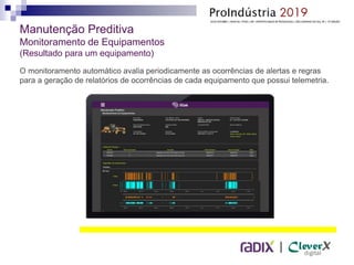 |
Manutenção Preditiva
Monitoramento de Equipamentos
(Resultado para um equipamento)
O monitoramento automático avalia periodicamente as ocorrências de alertas e regras
para a geração de relatórios de ocorrências de cada equipamento que possui telemetria.
 