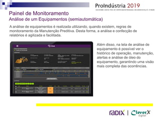 |
Painel de Monitoramento
Análise de um Equipamentos (semiautomática)
A análise de equipamentos é realizada utilizando, quando existem, regras de
monitoramento da Manutenção Preditiva. Desta forma, a análise e confecção de
relatórios é agilizada e facilitada.
Além disso, na tela de análise de
equipamento é possível ver o
histórico de operação, manutenção,
alertas e análise de óleo do
equipamento, garantindo uma visão
mais completa das ocorrências.
 