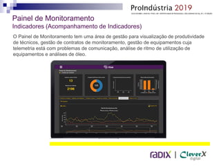 |
Painel de Monitoramento
Indicadores (Acompanhamento de Indicadores)
O Painel de Monitoramento tem uma área de gestão para visualização de produtividade
de técnicos, gestão de contratos de monitoramento, gestão de equipamentos cuja
telemetria está com problemas de comunicação, análise de ritmo de utilização de
equipamentos e análises de óleo.
 