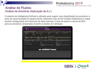 |
O sistema de Inteligência Artificial é utilizado para sugerir uma classificação da amostra e o
texto de recomendação foi desenvolvido utilizando mais de 60 modelos estatísticos e redes
neurais configurados com técnicas de deep learning. A taxa de acerto é acima de 85%
para as amostras comparadas durante os testes de validação.
Análise de Fluidos
Análise de Amostras (Aplicação de A.I.)
 