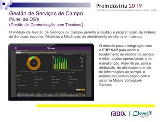 |
Gestão de Serviços de Campo
Painel de OS’s
(Gestão de Comunicação com Técnicos)
O módulo de Gestão de Serviços de Campo permite a gestão e programação de Ordens
de Serviços, incluindo Técnicos e Mecânicos de atendimento ao cliente em campo.
O módulo possui integração com
o ERP SAP para envio e
recebimento de ordens de serviço
e informações operacionais e de
manutenção. Além disso, para a
atribuição de atividades e envio
de informações ao campo, o
módulo faz comunicação com o
sistema Mobile SotreqLink
Campo.
 