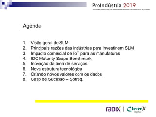 |
Agenda
1. Visão geral de SLM
2. Principais razões das indústrias para investir em SLM
3. Impacto comercial de IoT para as manufaturas
4. IDC Maturity Scape Benchmark
5. Inovação da área de serviços
6. Nova estrutura tecnológica
7. Criando novos valores com os dados
8. Caso de Sucesso – Sotreq.
 