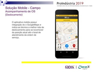 |
Solução Mobile - Campo
Acompanhamento de OS
(Deslocamento)
O aplicativo mobile possui
integração do o GoogleMaps e
indica ao técnico a melhor rota de
deslocamento para se locomover
da posição atual até o local de
atendimento da ordem de
serviço,
 