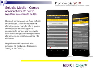 |
Solução Mobile - Campo
Acompanhamento de OS
(Workflow de execução de OS)
O atendimento segue um fluxo definido
de atividades. Antes de realizar um
atendimento de manutenção o técnico
deve realizar uma inspeção no
equipamento para avaliar possíveis
causas raiz do problema originário do
atendimento ou problemas ainda não
relatados.
Os padrões de formulários são
definidos no módulo de Gestão de
Serviços de Campo,
 