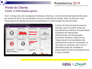 |
Com o design de uma navegação facilitada e intuitiva, é uma ferramenta desenvolvida para
ser acessível tanto via computador como em dispositivos mobile, além de oferecer uma
ampla gama de opções de cards de dashboard e customização da tela principal.
Portal do Cliente
Cards e Informações gerais
A partir da tela principal é possível
navegar para as outras áreas de
Equipamentos, Alertas, Produtividade,
Sugestão de Intervenção,
Atendimentos de Manutenção,
Contratos, Boletos e Nota Fiscal.
Todas essas funcionalidades são
configuráveis para ser mostradas ou
não para os usuários, bem como a
parametrização de unidades e
associação de frota de equipamentos
a cada unidade.
 